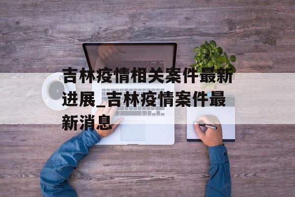 吉林疫情相关案件最新进展_吉林疫情案件最新消息